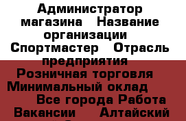 Администратор магазина › Название организации ­ Спортмастер › Отрасль предприятия ­ Розничная торговля › Минимальный оклад ­ 30 000 - Все города Работа » Вакансии   . Алтайский край,Славгород г.